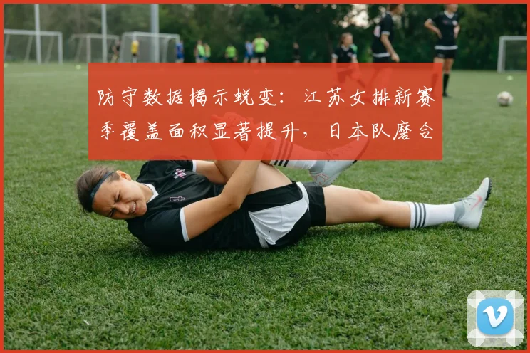 防守数据揭示蜕变：江苏女排新赛季覆盖面积显著提升，日本队磨合期遭遇阵痛