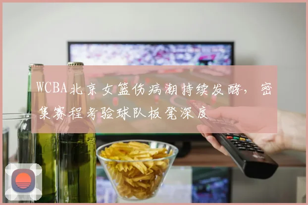 WCBA北京女篮伤病潮持续发酵，密集赛程考验球队板凳深度