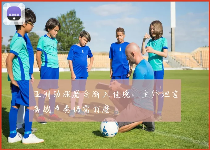 亚洲劲旅磨合渐入佳境，主帅坦言备战节奏仍需打磨