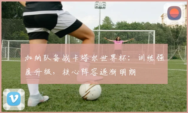 加纳队备战卡塔尔世界杯：训练强度升级，核心阵容逐渐明朗