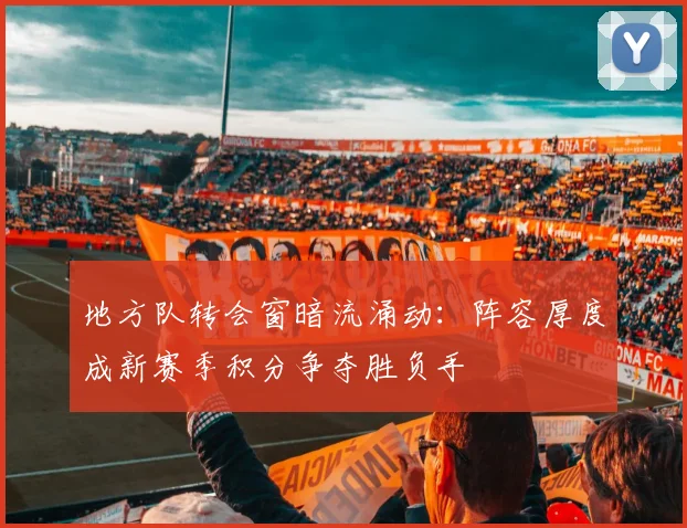 地方队转会窗暗流涌动：阵容厚度成新赛季积分争夺胜负手