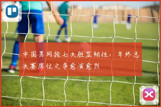 中国男网抢七决胜显韧性，年终总决赛席位之争愈演愈烈