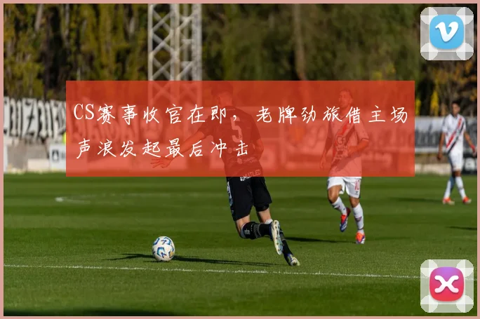 CS赛事收官在即，老牌劲旅借主场声浪发起最后冲击