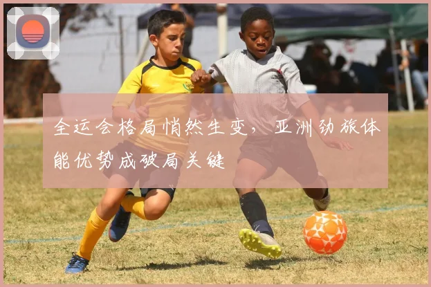 全运会格局悄然生变，亚洲劲旅体能优势成破局关键
