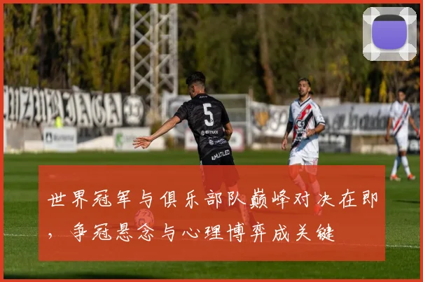 世界冠军与俱乐部队巅峰对决在即，争冠悬念与心理博弈成关键