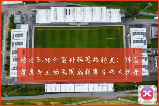 地方队转会窗补强思路转变：阵容厚度与主场氛围成新赛季两大抓手