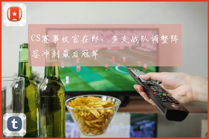 CS赛事收官在即，多支战队调整阵容冲刺最后冠军