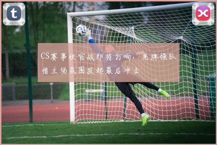 CS赛事收官战即将打响，老牌强队借主场氛围发起最后冲击