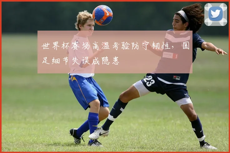 世界杯赛场高温考验防守韧性，国足细节失误成隐患
