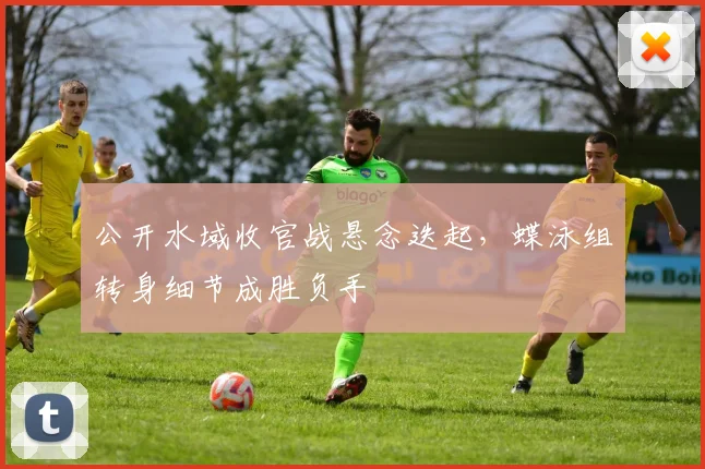 公开水域收官战悬念迭起，蝶泳组转身细节成胜负手