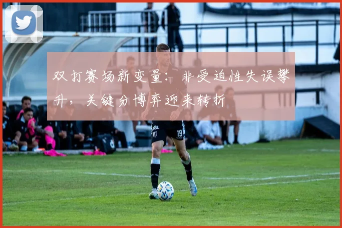 双打赛场新变量：非受迫性失误攀升，关键分博弈迎来转折