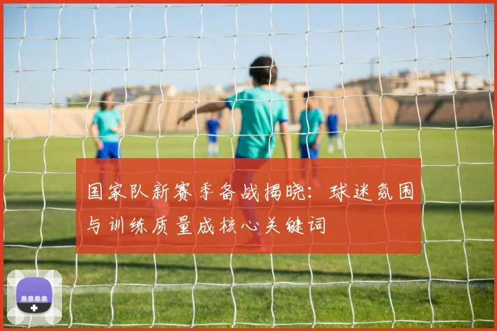 国家队新赛季备战揭晓：球迷氛围与训练质量成核心关键词