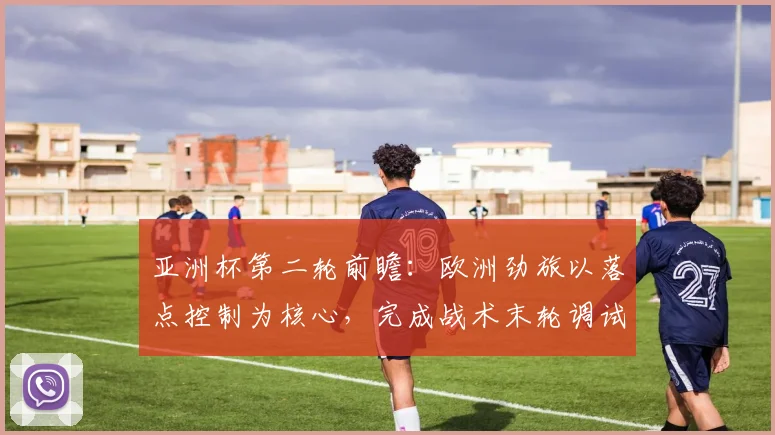 亚洲杯第二轮前瞻：欧洲劲旅以落点控制为核心，完成战术末轮调试