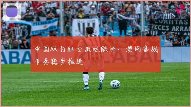 中国双打组合抵达欧洲，澳网备战节奏稳步推进