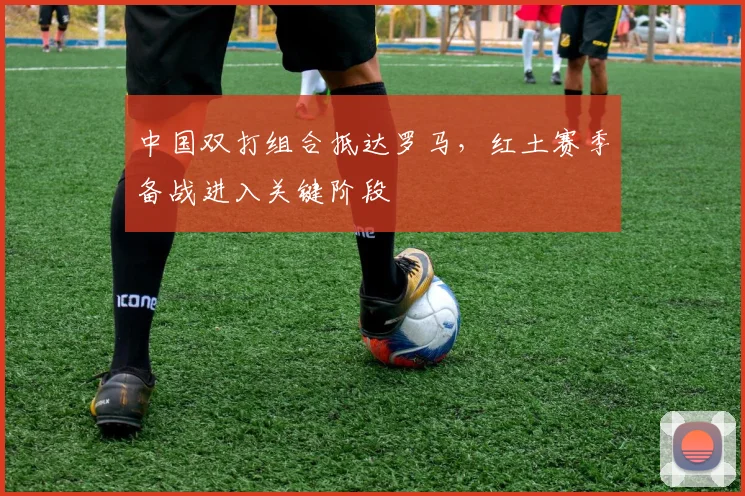 中国双打组合抵达罗马，红土赛季备战进入关键阶段