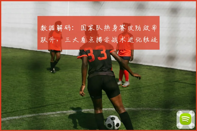 数据解码：国家队热身赛攻防效率跃升，三大看点揭示战术进化轨迹