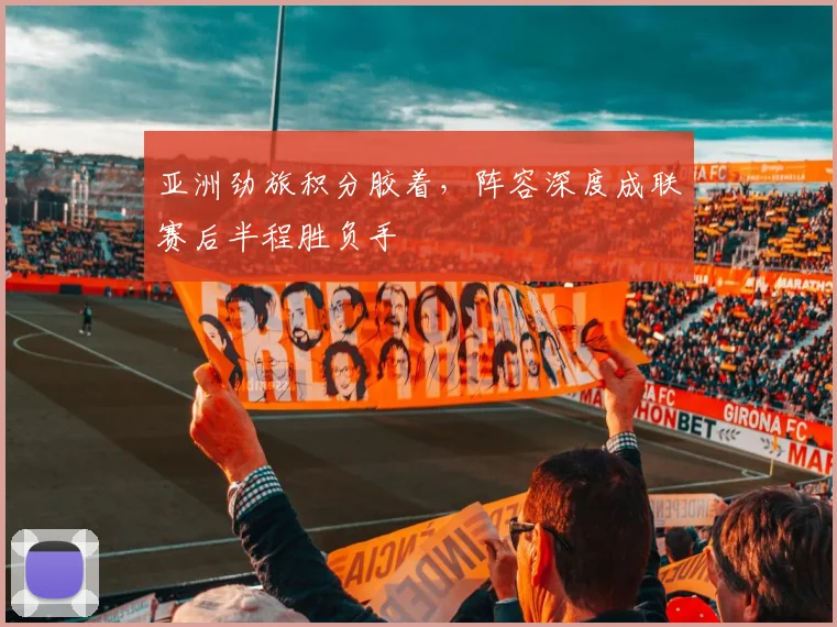 亚洲劲旅积分胶着，阵容深度成联赛后半程胜负手