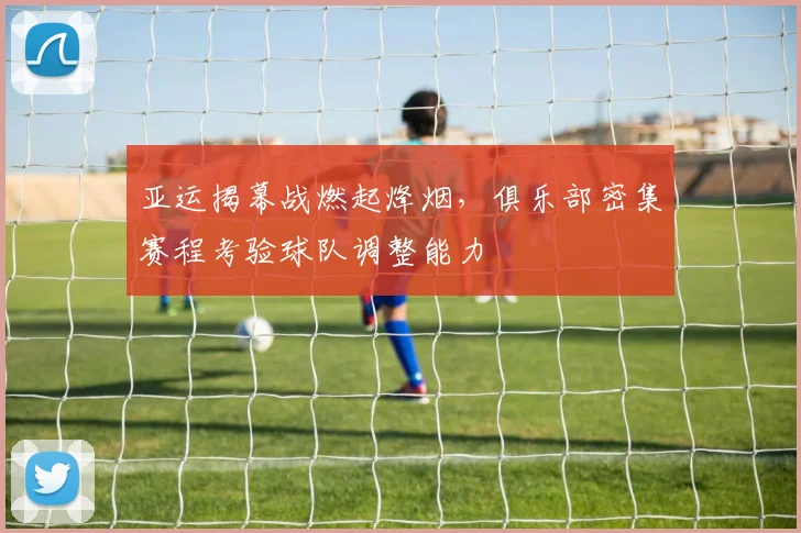 亚运揭幕战燃起烽烟，俱乐部密集赛程考验球队调整能力