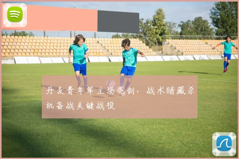 丹麦青年军主场亮剑，战术暗藏杀机备战关键战役