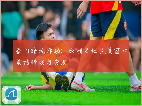 豪门暗流涌动：欧洲足坛交易窗口前的暗战与变局