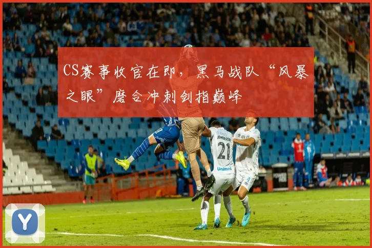 CS赛事收官在即，黑马战队“风暴之眼”磨合冲刺剑指巅峰