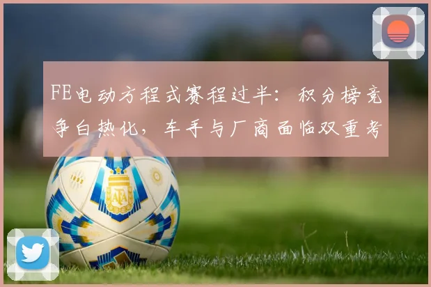 FE电动方程式赛程过半：积分榜竞争白热化，车手与厂商面临双重考验