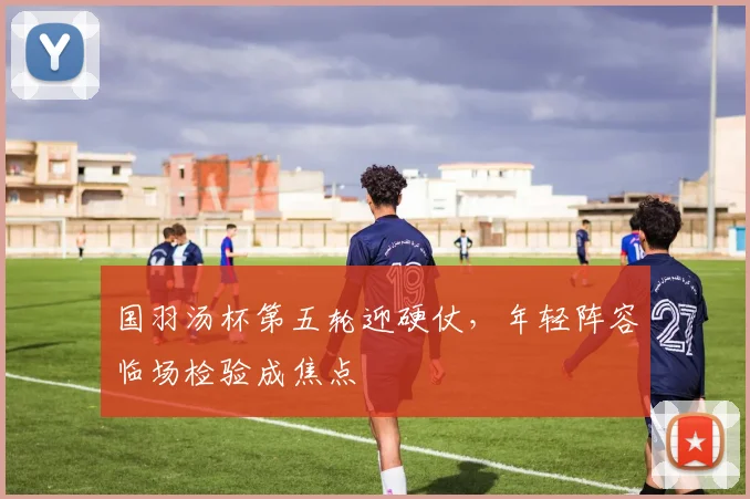 国羽汤杯第五轮迎硬仗，年轻阵容临场检验成焦点