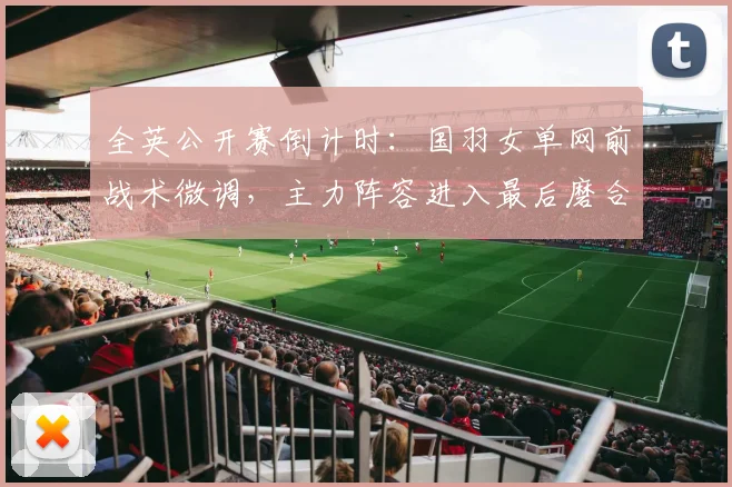 全英公开赛倒计时：国羽女单网前战术微调，主力阵容进入最后磨合期