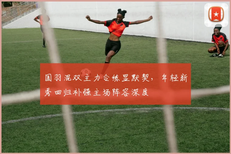 国羽混双主力合练显默契，年轻新秀回归补强主场阵容深度