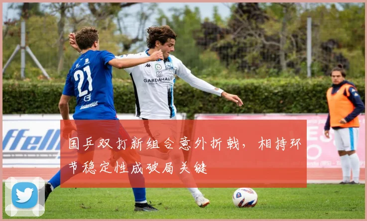 国乒双打新组合意外折戟，相持环节稳定性成破局关键