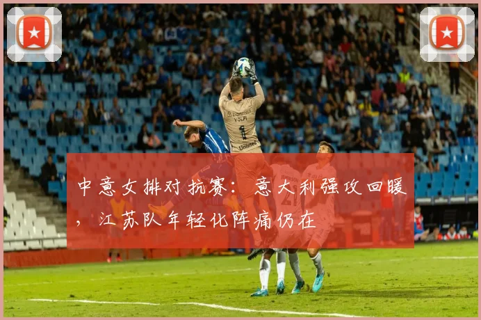 中意女排对抗赛：意大利强攻回暖，江苏队年轻化阵痛仍在