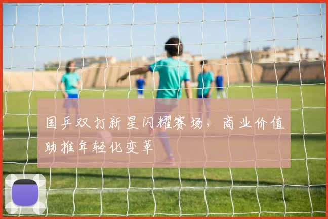 国乒双打新星闪耀赛场，商业价值助推年轻化变革