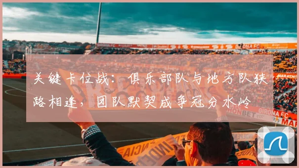 关键卡位战：俱乐部队与地方队狭路相逢，团队默契成争冠分水岭