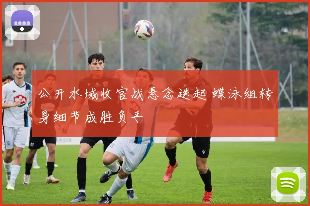 公开水域收官战悬念迭起 蝶泳组转身细节成胜负手