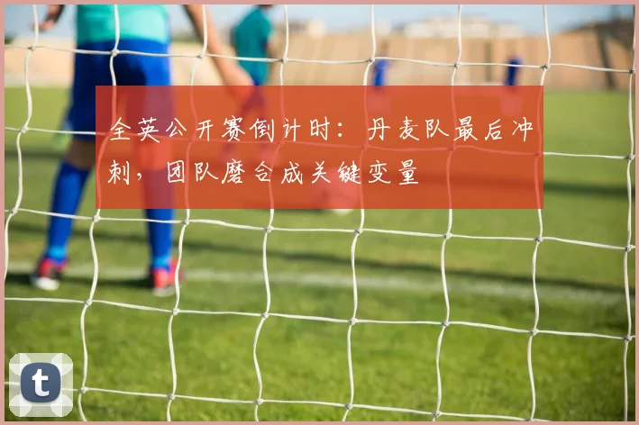 全英公开赛倒计时：丹麦队最后冲刺，团队磨合成关键变量