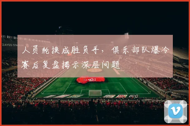 人员轮换成胜负手，俱乐部队爆冷赛后复盘揭示深层问题