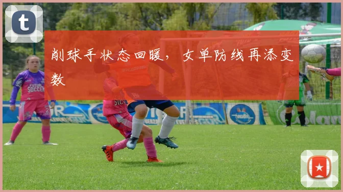 削球手状态回暖，女单防线再添变数