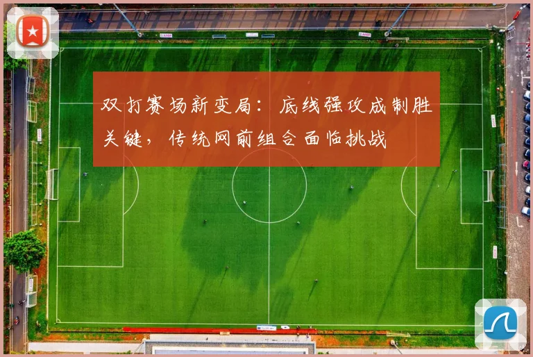 双打赛场新变局：底线强攻成制胜关键，传统网前组合面临挑战