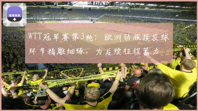 WTT冠军赛第3轮：欧洲劲旅接发球环节精雕细琢，为后续征程蓄力