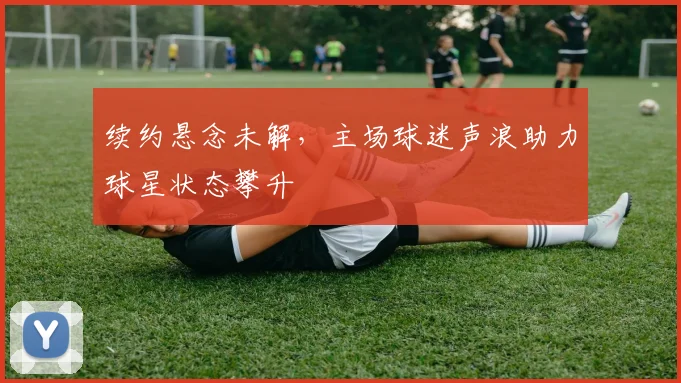 续约悬念未解，主场球迷声浪助力球星状态攀升