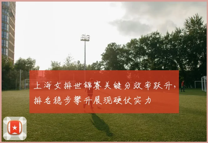 上海女排世锦赛关键分效率跃升，排名稳步攀升展现硬仗实力
