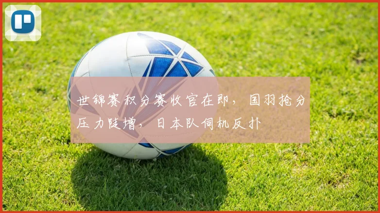 世锦赛积分赛收官在即，国羽抢分压力陡增，日本队伺机反扑