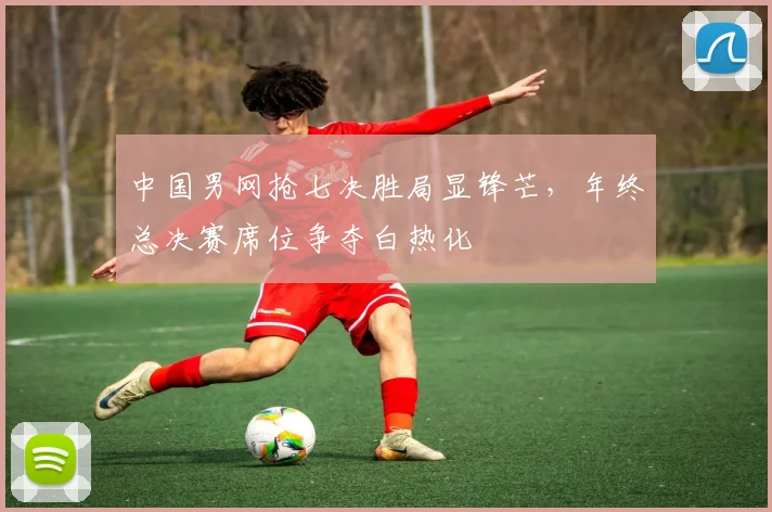 中国男网抢七决胜局显锋芒，年终总决赛席位争夺白热化