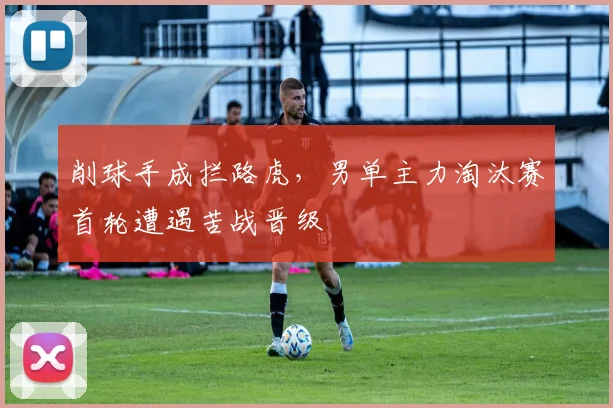 削球手成拦路虎，男单主力淘汰赛首轮遭遇苦战晋级