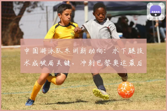中国游泳队冬训新动向：水下腿技术成破局关键，冲刺巴黎奥运最后阶段