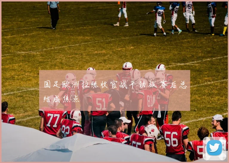 国足欧洲拉练收官战平劲旅 赛后总结成焦点