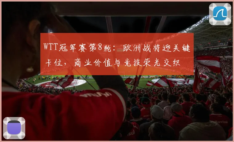 WTT冠军赛第8轮：欧洲战将迎关键卡位，商业价值与竞技荣光交织