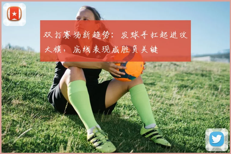 双打赛场新趋势：发球手扛起进攻大旗，底线表现成胜负关键