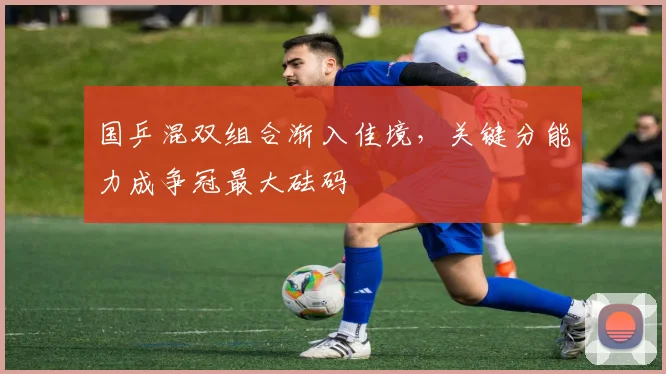 国乒混双组合渐入佳境，关键分能力成争冠最大砝码