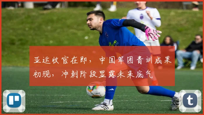 亚运收官在即，中国军团青训成果初现，冲刺阶段显露未来底气